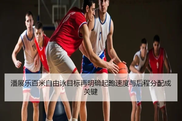 潘展乐百米自由泳目标再明确起跑速度与后程分配成关键