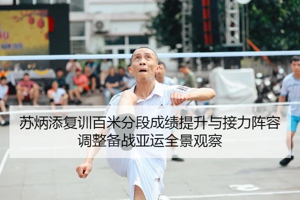 苏炳添复训百米分段成绩提升与接力阵容调整备战亚运全景观察