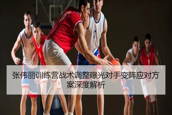 张伟丽训练营战术调整曝光对手变阵应对方案深度解析
