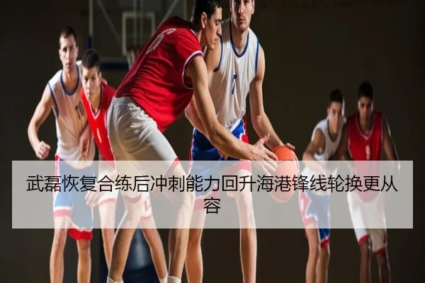 武磊恢复合练后冲刺能力回升海港锋线轮换更从容