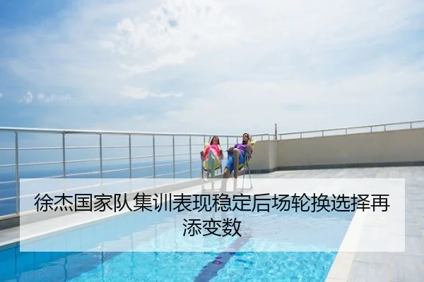 徐杰国家队集训表现稳定后场轮换选择再添变数