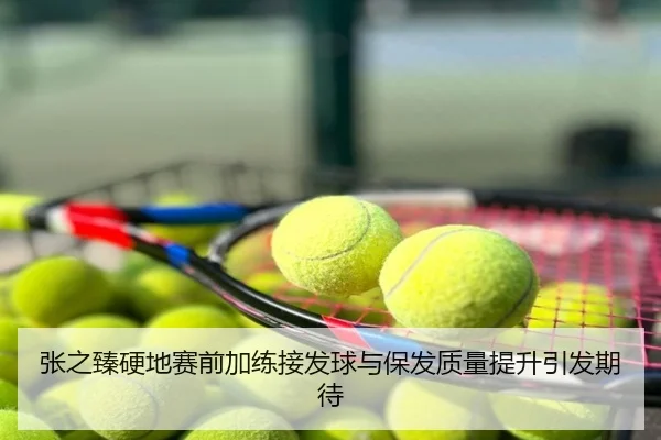 张之臻硬地赛前加练接发球与保发质量提升引发期待