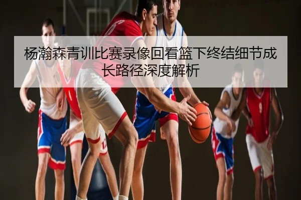 杨瀚森青训比赛录像回看篮下终结细节成长路径深度解析