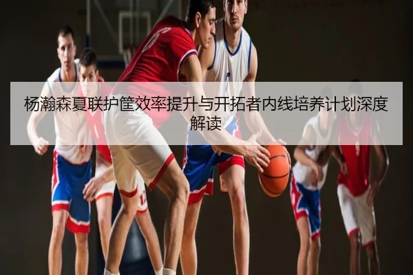 杨瀚森夏联护筐效率提升与开拓者内线培养计划深度解读