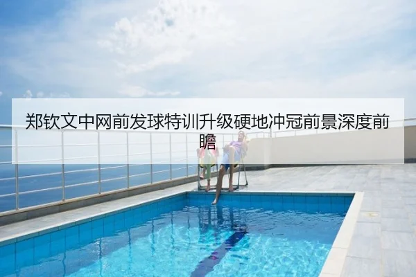 郑钦文中网前发球特训升级硬地冲冠前景深度前瞻