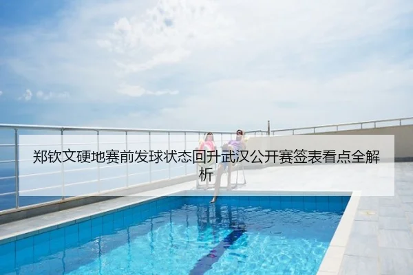 郑钦文硬地赛前发球状态回升武汉公开赛签表看点全解析